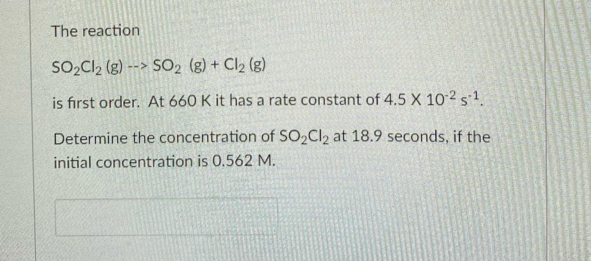 The reaction
SO,Cl, (g) --> SO2 (g) + Cl2 (g)
is first order. At 660 K it has a rate constant of 4.5 X 102s1.
Determine the concentration of SO,Cl2 at 18.9 seconds, if the
initial concentration is 0.562 M.
