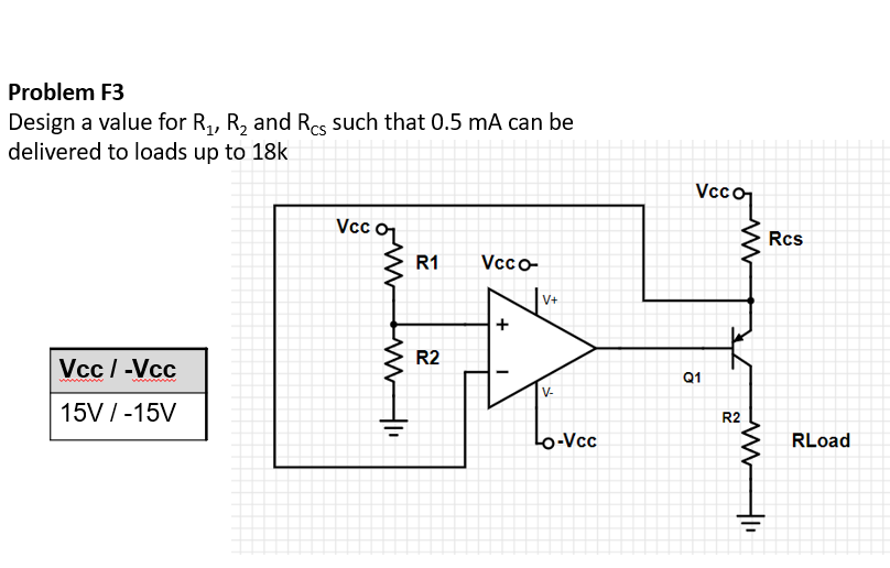 Problem F3
Design a value for R,, R, and Res such that 0.5 mA can be
delivered to loads up to 18k
Veco
Vcc oL
Rcs
R1
Vcco-
V+
R2
Vcc / -Vcc
Q1
V-
15V /-15V
R2
Lo-Vcc
RLoad
+
