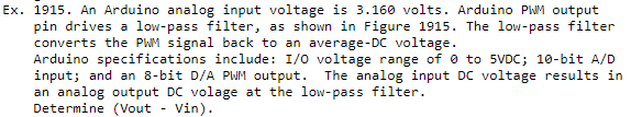 Ex. 1915. An Arduino analog input voltage is 3.160 volts. Arduino PWM output
pin drives a low-pass filter, as shown in Figure 1915. The low-pass filter
converts the PWM signal back to an average-DC voltage.
Arduino specifications include: I/0 voltage range of e to 5VDC; 10-bit A/D
input; and an 8-bit D/A PWM output.
an analog output DC volage at the low-pass filter.
Determine (Vout - Vin).
The analog input DC voltage results in
