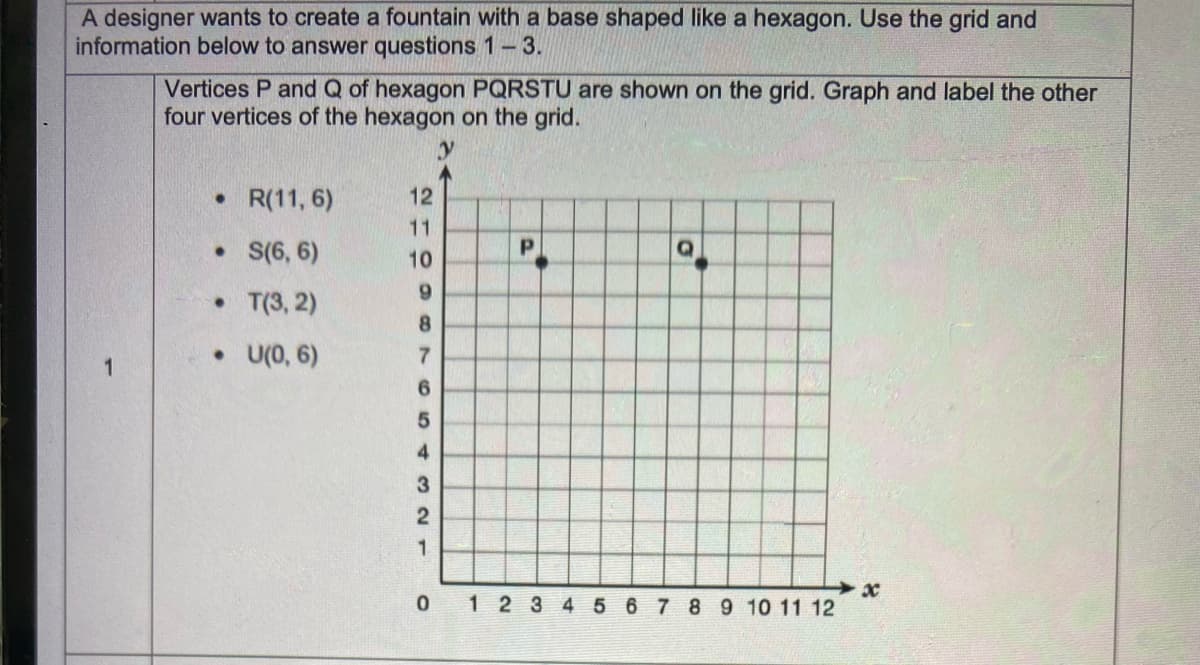 A designer wants to create a fountain with a base shaped like a hexagon. Use the grid and
information below to answer questions 1-3.
Vertices P and Q of hexagon PQRSTU are shown on the grid. Graph and label the other
four vertices of the hexagon on the grid.
• R(11, 6)
12
11
• S(6, 6)
10
9
• T(3, 2)
8.
• U(0, 6)
7
4.
1.
0 12345 6 7 8 9 10 11 12
