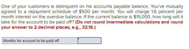 One of your customers is delinquent on his accounts payable balance. You've mutually
agreed to a repayment schedule of $500 per month. You will charge 1.6 percent per
month interest on the overdue balance. If the current balance is $15,000, how long will it
take for the account to be paid off? (Do not round intermediate calculations and round
your answer to 2 decimal places, e.g., 32.16.)
Months for account to be paid off