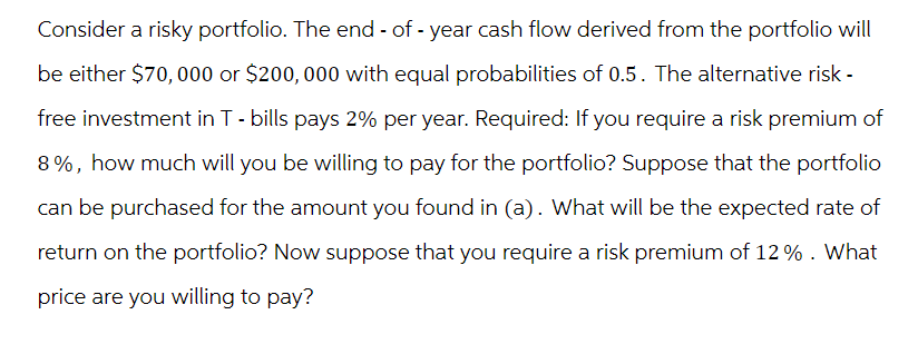 Consider a risky portfolio. The end - of - year cash flow derived from the portfolio will
be either $70,000 or $200,000 with equal probabilities of 0.5. The alternative risk -
free investment in T - bills pays 2% per year. Required: If you require a risk premium of
8%, how much will you be willing to pay for the portfolio? Suppose that the portfolio
can be purchased for the amount you found in (a). What will be the expected rate of
return on the portfolio? Now suppose that you require a risk premium of 12 % . What
price are you willing to pay?