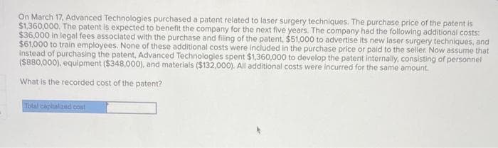 On March 17, Advanced Technologies purchased a patent related to laser surgery techniques. The purchase price of the patent is
$1,360,000. The patent is expected to benefit the company for the next five years. The company had the following additional costs:
$36,000 in legal fees associated with the purchase and filling of the patent, $51,000 to advertise its new laser surgery techniques, and
$61,000 to train employees. None of these additional costs were included in the purchase price or paid to the seller. Now assume that
instead of purchasing the patent, Advanced Technologies spent $1,360,000 to develop the patent internally, consisting of personnel
($880,000), equipment ($348,000), and materials ($132,000). All additional costs were incurred for the same amount.
What is the recorded cost of the patent?
Total capitalized cost