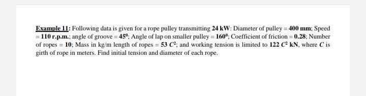 Example 11: Following data is given for a rope pulley transmitting 24 kW: Diameter of pulley = 400 mm; Speed
= 110 r.p.m.; angle of groove = 45°; Angle of lap on smaller pulley = 160°; Coefficient of friction = 0.28; Number
of ropes = 10; Mass in kg/m length of ropes = 53 C; and working tension is limited to 122 C kN, where C is
girth of rope in meters. Find initial tension and diameter of each rope.
