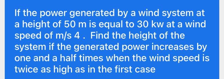 If the power generated by a wind system at
a height of 50 m is equal to 30 kw at a wind
speed of m/s 4. Find the height of the
system if the generated power increases by
one and a half times when the wind speed is
twice as high as in the first case
