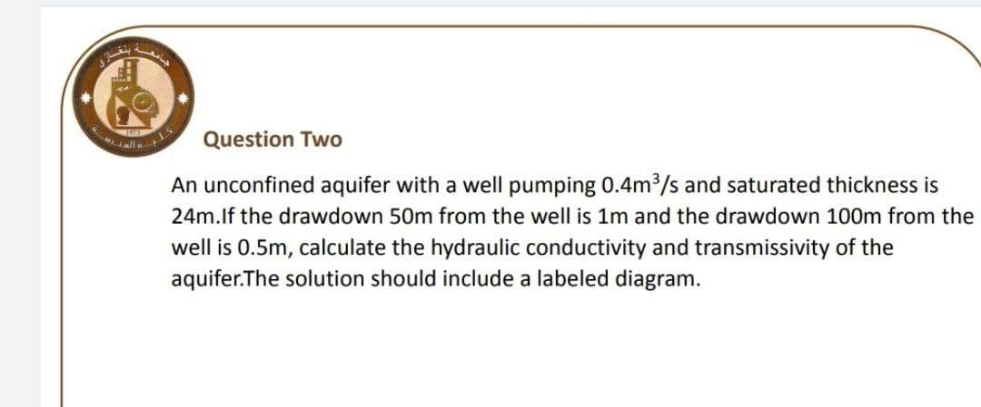 Question Two
An unconfined aquifer with a well pumping 0.4m3/s and saturated thickness is
24m.lf the drawdown 50m from the well is 1m and the drawdown 100m from the
well is 0.5m, calculate the hydraulic conductivity and transmissivity of the
aquifer.The solution should include a labeled diagram.

