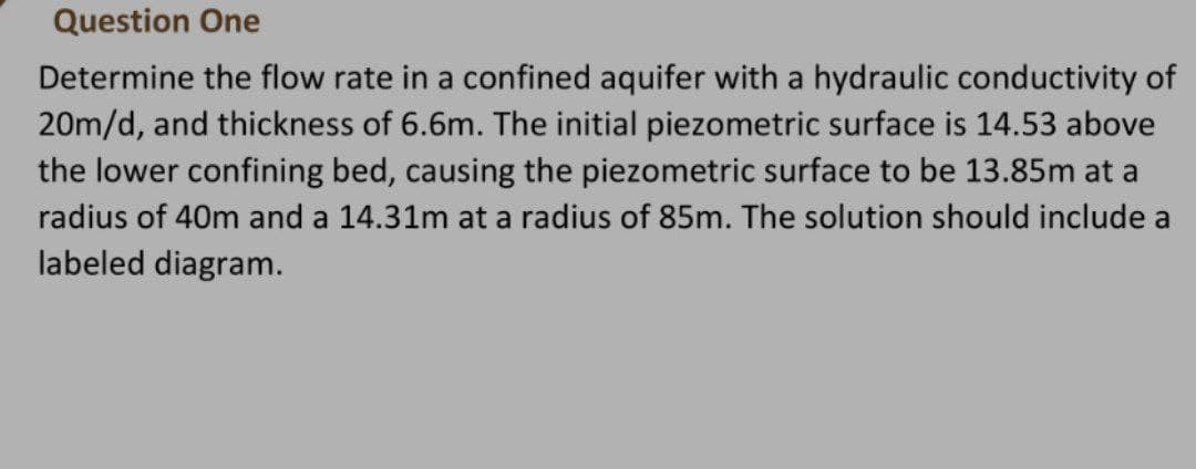 Question One
Determine the flow rate in a confined aquifer with a hydraulic conductivity of
20m/d, and thickness of 6.6m. The initial piezometric surface is 14.53 above
the lower confining bed, causing the piezometric surface to be 13.85m at a
radius of 40m and a 14.31m at a radius of 85m. The solution should include a
labeled diagram.
