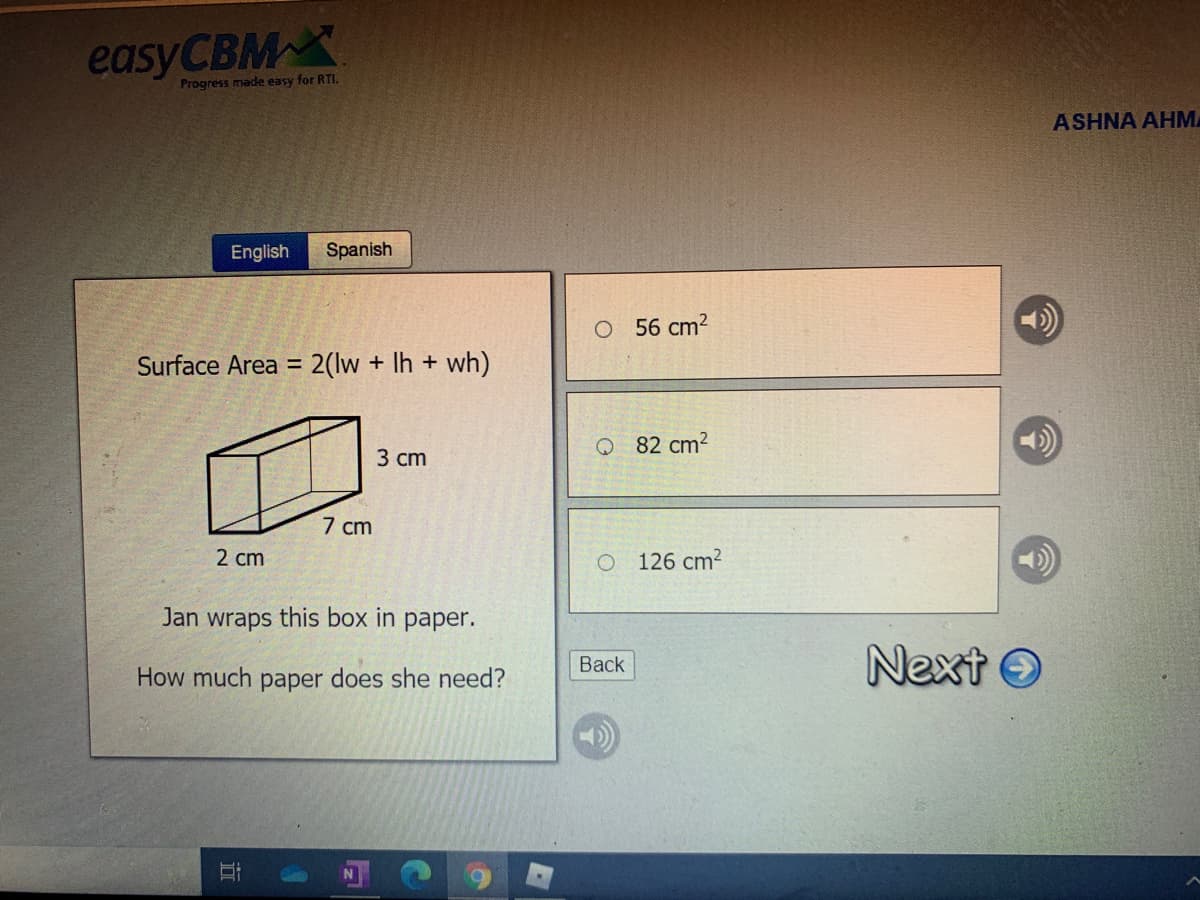 easyCBM X
Progress made easy for RTI.
ASHNA AHM
English
Spanish
O 56 cm2
Surface Area = 2(lw + Ih + wh)
%3D
82 cm2
3 сm
7 cm
2 cm
126 cm?
Jan wraps this box in paper.
Next O
Back
How much paper does she need?
