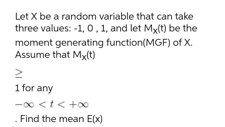 Let X be a random variable that can take
three values: -1, 0 , 1, and let Mx(t) be the
moment generating function(MGF) of X.
Assume that Mx(t)
1 for any
-0 <t< +0
Find the mean E(x)
