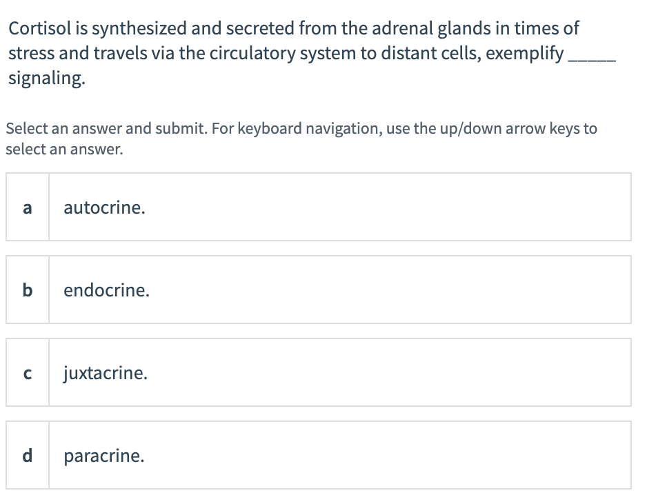 Cortisol is synthesized and secreted from the adrenal glands in times of
stress and travels via the circulatory system to distant cells, exemplify
signaling.
Select an answer and submit. For keyboard navigation, use the up/down arrow keys to
select an answer.
a
autocrine.
endocrine.
juxtacrine.
d
paracrine.
