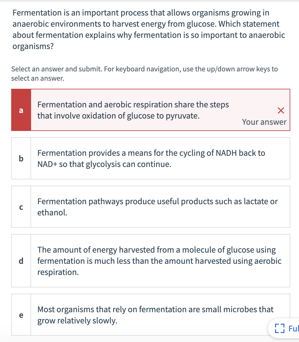 Fermentation is an important process that allows organisms growing in
anaerobic environments to harvest energy from glucose. Which statement
about fermentation explains why fermentation is so important to anaerobic
organisms?
Select an answer and submit. For keyboard navigation, use the up/down arrow keys to
select an answer.
Fermentation and aerobic respiration share the steps
a
that involve oxidation of glucose to pyruvate.
Your answer
Fermentation provides a means for the cycling of NADH back to
b
NAD+ so that glycolysis can continue.
Fermentation pathways produce useful products such as lactate or
ethanol.
The amount of energy harvested from a molecule of glucose using
fermentation is much less than the amount harvested using aerobic
respiration.
d
Most organisms that rely on fermentation are small microbes that
e
grow relatively slowly.
E3 Ful
