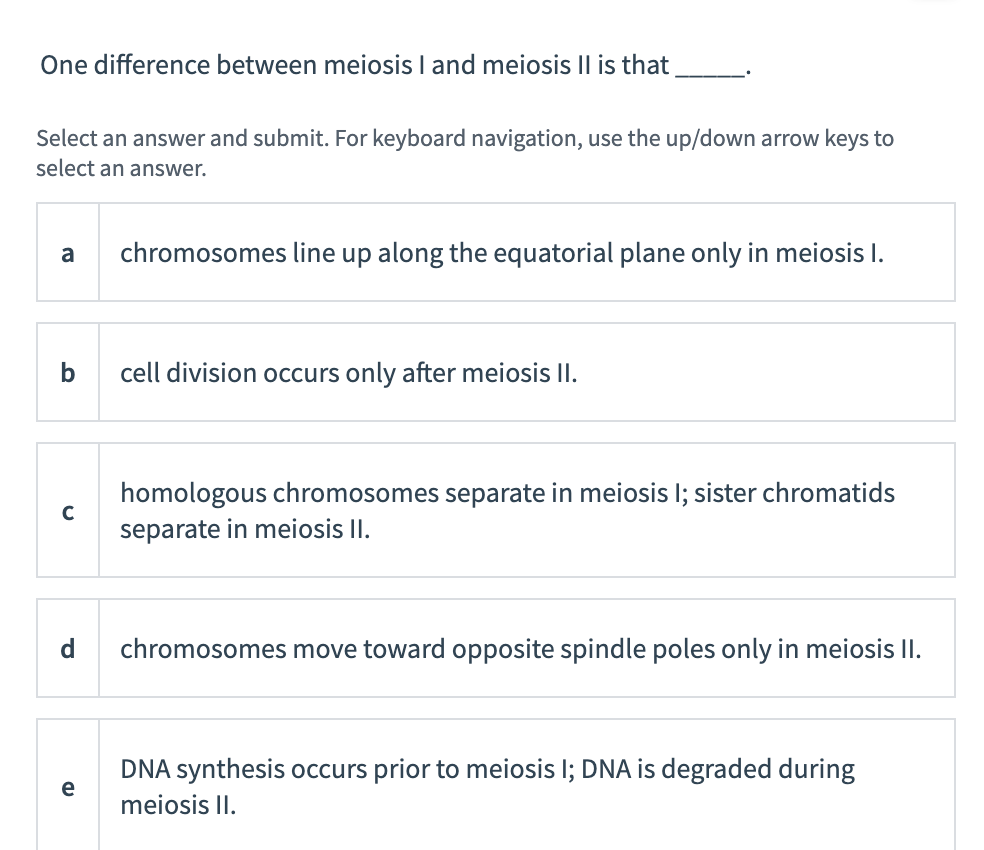 One difference between meiosis I and meiosis Il is that
Select an answer and submit. For keyboard navigation, use the up/down arrow keys to
select an answer.
a
chromosomes line up along the equatorial plane only in meiosis I.
b
cell division occurs only after meiosis II.
homologous chromosomes separate in meiosis I; sister chromatids
C
separate in meiosis II.
d
chromosomes move toward opposite spindle poles only in meiosis II.
DNA synthesis occurs prior to meiosis I; DNA is degraded during
e
meiosis II.
