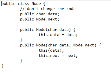 public class Node {
// don't change the code
public char data;
public Node next;
public Node(char data) {
data;
this.data
}
public Node(char data, Node next) {
this(data);
this.next = next;
}
}
