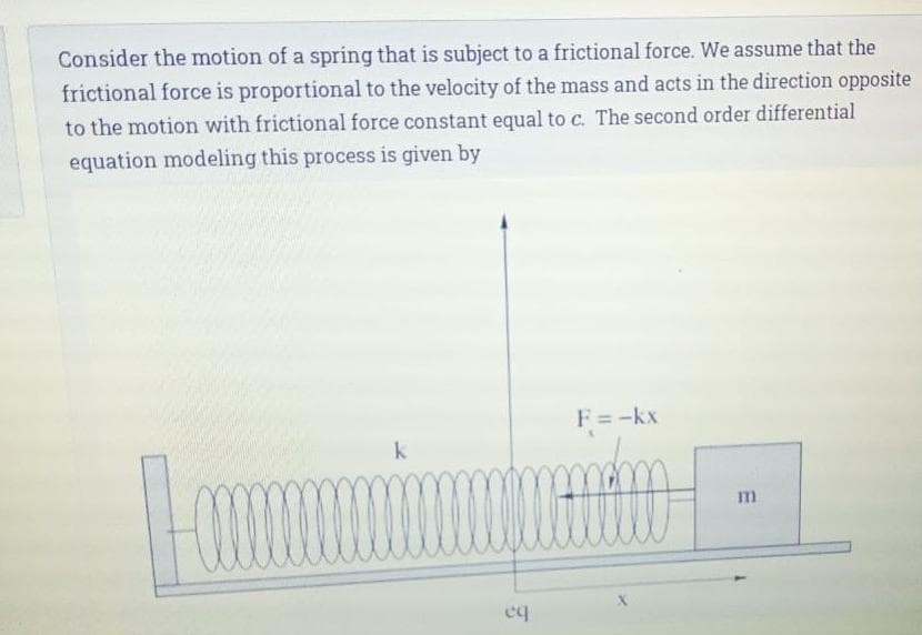 Consider the motion of a spring that is subject to a frictional force. We assume that the
frictional force is proportional to the velocity of the mass and acts in the direction opposite
to the motion with frictional force constant equal to c. The second order differential
equation modeling this process is given by
F=-kx
m
eq

