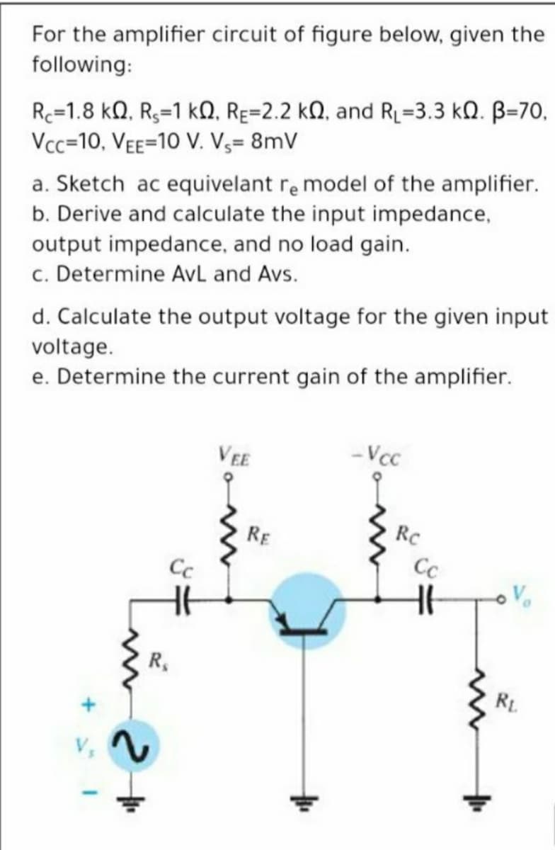 For the amplifier circuit of figure below, given the
following:
Rc=1.8 kQ, R3=1 kN, RE=2.2 kN, and RL=3.3 kQ. B=70,
Vcc=10, Vee=10 V. V3= 8mV
a. Sketch ac equivelant re model of the amplifier.
b. Derive and calculate the input impedance,
output impedance, and no load gain.
c. Determine AvL and Avs.
d. Calculate the output voltage for the given input
voltage.
e. Determine the current gain of the amplifier.
VEE
- Vcc
RE
RC
Cc
R,
RL

