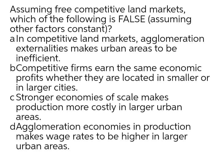 Assuming free competitive land markets,
which of the following is FALSE (assuming
other factors constant)?
aln competitive land markets, agglomeration
externalities makes urban areas to be
inefficient.
bCompetitive firms earn the same economic
profits whether they are located in smaller or
in larger cities.
c Stronger economies of scale makes
production more costly in larger urban
areas.
dAgglomeration economies in production
makes wage rates to be higher in larger
urban areas.
