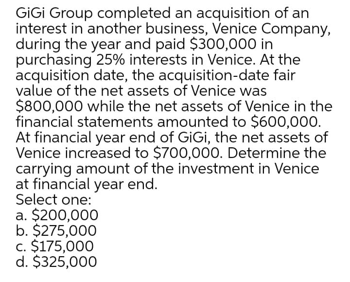 GIGİ Group completed an acquisition of an
interest in another business, Venice Company,
during the year and paid $300,000 in
purchasing 25% interests in Venice. At the
acquisition date, the acquisition-date fair
value of the net assets of Venice was
$800,000 while the net assets of Venice in the
financial statements amounted to $600,000.
At financial year end of GiGi, the net assets of
Venice increased to $700,000. Determine the
carrying amount of the investment in Venice
at financial year end.
Select one:
a. $200,000
b. $275,000
c. $175,000
d. $325,000
