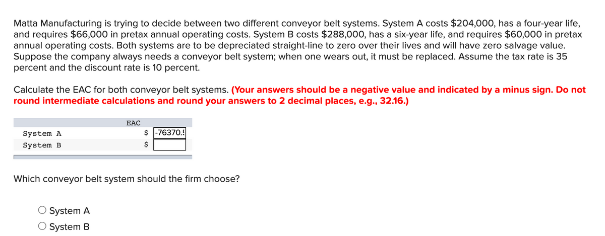 Matta Manufacturing is trying to decide between two different conveyor belt systems. System A costs $204,000, has a four-year life,
and requires $66,000 in pretax annual operating costs. System B costs $288,000, has a six-year life, and requires $60,000 in pretax
annual operating costs. Both systems are to be depreciated straight-line to zero over their lives and will have zero salvage value.
Suppose the company always needs a conveyor belt system; when one wears out, it must be replaced. Assume the tax rate is 35
percent and the discount rate is 10 percent.
Calculate the EAC for both conveyor belt systems. (Your answers should be a negative value and indicated by a minus sign. Do not
round intermediate calculations and round your answers to 2 decimal places, e.g., 32.16.)
EAC
System A
$ -76370.!
System B
$
Which conveyor belt system should the firm choose?
System A
System B
