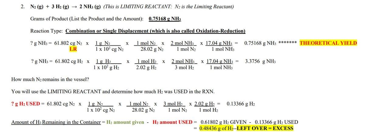 2. N₂ (g) + 3 H₂ (g) → 2 NH3 (g) (This is LIMITING REACTANT: N2 is the Limiting Reactant)
Grams of Product (List the Product and the Amount): 0.75168 g NH3
Reaction Type: Combination or Single Displacement (which is also called Oxidation-Reduction)
? g NH3 = 61.802 cg N₂ x 1g N₂
2 mol NH3 x 17.04 g NH3 =
1 mol N₂
1 mol NH3
LR
? g NH3 = 61.802 cg H₂ x
How much N₂ remains in the vessel?
1 x 10² cg N₂
1 g H₂
1 x 10² g H₂
x 1 mol N₂ x
28.02 g N₂
X
X
1 mol H₂
2.02 g H₂
X
2 mol NH3 x 17.04 g NH3
3 mol H₂
1 mol NH3
You will use the LIMITING REACTANT and determine how much H₂ was USED in the RXN.
1 mol N₂ x 3 mol H₂ x 2.02 g H₂
28.02 g N₂ 1 mol N₂ 1 mol H₂
=
=
0.75168 g NH3
0.75168 g
? g H₂ USED= 61.802 cg N₂ x 1g N₂
1 x 10² cg N₂
Amount of H₂ Remaining in the Container = H₂ amount given - H₂ amount USED = 0.61802 g H₂ GIVEN - 0.13366 g H₂ USED
0.48436 g of H2--LEFT OVER = EXCESS
=
NH3 ******* THEORETICAL YIELD
3.3756 g NH3
0.13366 g H₂