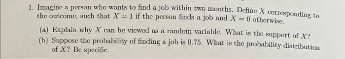 1. Imagine a person who wants to find a job within two months. Define X corresponding to
the outcome, such that X = 1 if the person finds a job and X = 0 otherwise.
(a) Explain why X can be viewed as a random variable. What is the support of X?
(b) Suppose the probability of finding a job is 0.75. What is the probability distribution
of X? Be specific.