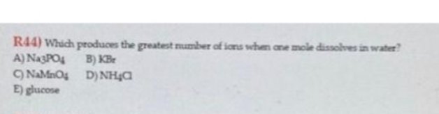 R44) Which produces the greatest number of ions when one mole dissolves in water?
A) Na3PO4
B) KBr
D)NH₂C
C) NaMnO4
E) glucose
