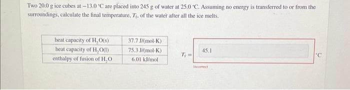 Two 20.0 g ice cubes at -13.0 °C are placed into 245 g of water at 25.0 °C. Assuming no energy is transferred to or from the
surroundings, calculate the final temperature, T₁, of the water after all the ice melts.
heat capacity of H,O(s)
heat capacity of H₂O(1)
enthalpy of fusion of H₂O
37.7 J/(mol-K)
75.3 J/(mol-K)
6.01 kJ/mol
7₁-
45.1
Incorrect
'C