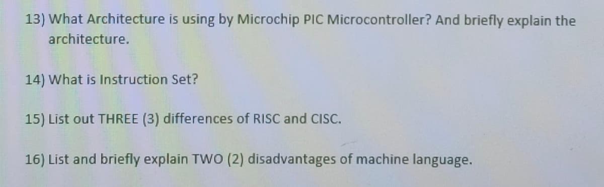 13) What Architecture is using by Microchip PIC Microcontroller? And briefly explain the
architecture.
14) What is Instruction Set?
15) List out THREE (3) differences of RISC and CISC.
16) List and briefly explain TWO (2) disadvantages of machine language.