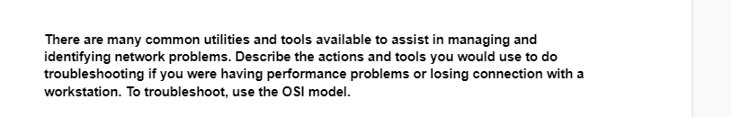 There are many common utilities and tools available to assist in managing and
identifying network problems. Describe the actions and tools you would use to do
troubleshooting if you were having performance problems or losing connection with a
workstation. To troubleshoot, use the OSI model.