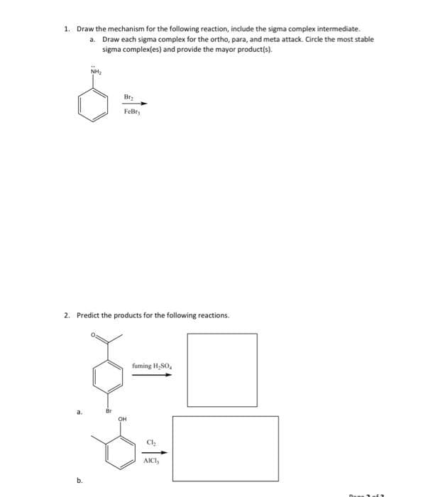 1. Draw the mechanism for the following reaction, include the sigma complex intermediate.
a.
Draw each sigma complex for the ortho, para, and meta attack. Circle the most stable
sigma complex(es) and provide the mayor product(s).
NH₂
b.
Bry
FeBry
2. Predict the products for the following reactions.
ܒܤ
OH
fuming H₂SO,
8
AICI,
Da 1