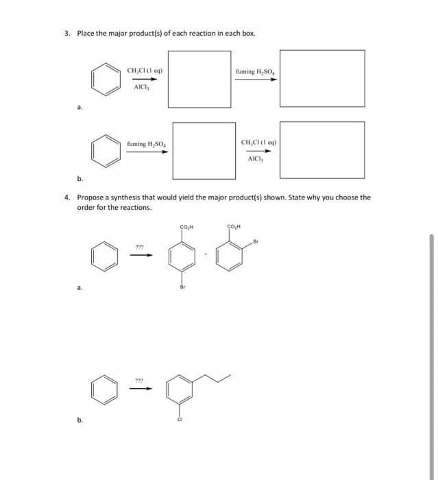 3. Place the major product(s) of each reaction in each box.
b.
CH,CI (1 eq)
AICI,
fuming H₂SO
b.
???
0=0~
fuming H₂SO4
CH₂Cl (1 eq)
4. Propose a synthesis that would yield the major product(s) shown. State why you choose the
order for the reactions.
[0=6&
AICI,