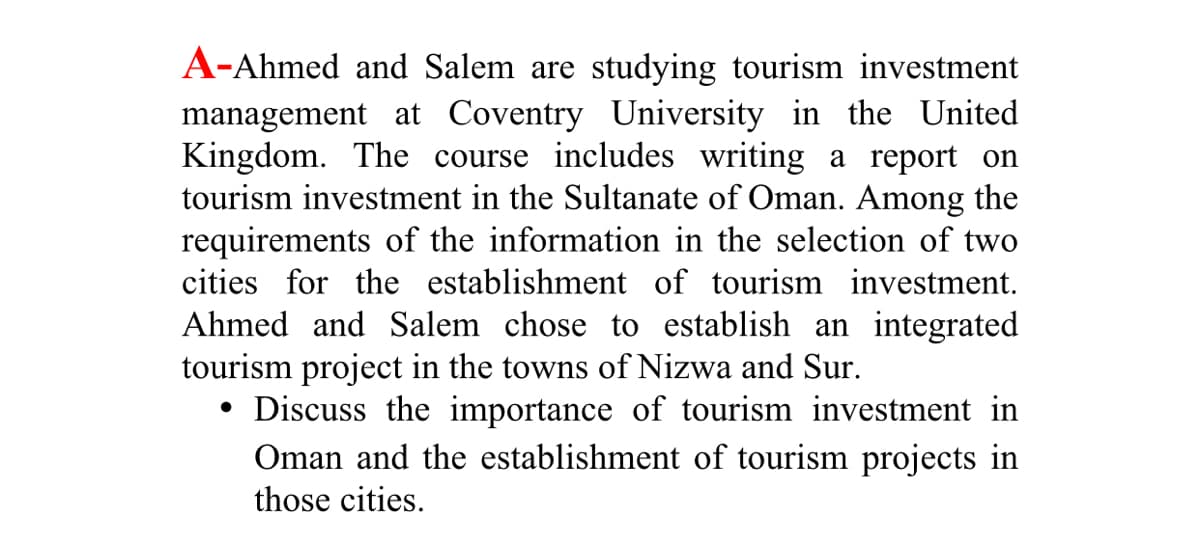 A-Ahmed and Salem are studying tourism investment
management at Coventry University in the United
Kingdom. The course includes writing a report on
tourism investment in the Sultanate of Oman. Among the
requirements of the information in the selection of two
cities for the establishment of tourism investment.
Ahmed and Salem chose to establish an integrated
tourism project in the towns of Nizwa and Sur.
• Discuss the importance of tourism investment in
Oman and the establishment of tourism projects in
those cities.
