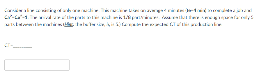Consider a line consisting of only one machine. This machine takes on average 4 minutes (te=4 min) to complete a job and
Ca²=Ce?=1. The arrival rate of the parts to this machine is 1/8 part/minutes. Assume that there is enough space for only 5
parts between the machines (Hint: the buffer size, b, is 5.) Compute the expected CT of this production line.
CT=
