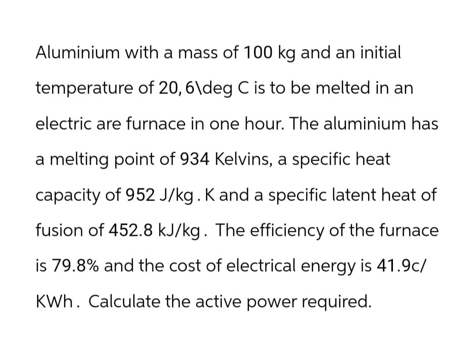 Aluminium with a mass of 100 kg and an initial
temperature of 20, 6\deg C is to be melted in an
electric are furnace in one hour. The aluminium has
a melting point of 934 Kelvins, a specific heat
capacity of 952 J/kg. K and a specific latent heat of
fusion of 452.8 kJ/kg. The efficiency of the furnace
is 79.8% and the cost of electrical energy is 41.9c/
KWh. Calculate the active power required.