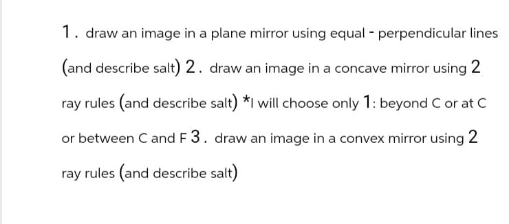 1. draw an image in a plane mirror using equal - perpendicular lines
(and describe salt) 2. draw an image in a concave mirror using 2
ray rules (and describe salt) *I will choose only 1: beyond C or at C
or between C and F 3. draw an image in a convex mirror using 2
ray rules (and describe salt)