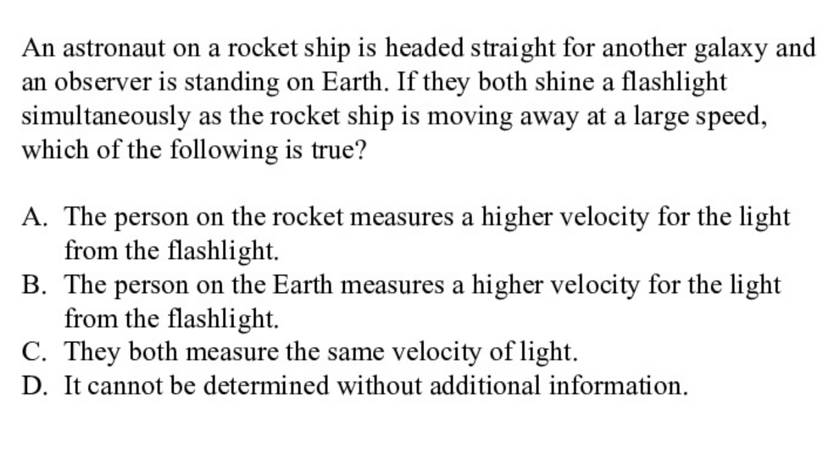 An astronaut on a rocket ship is headed straight for another galaxy and
an observer is standing on Earth. If they both shine a flashlight
simultaneously as the rocket ship is moving away at a large speed,
which of the following is true?
A. The person on the rocket measures a higher velocity for the light
from the flashlight.
B. The person on the Earth measures a higher velocity for the light
from the flashlight.
C. They both measure the same velocity of light.
D. It cannot be determined without additional information.
