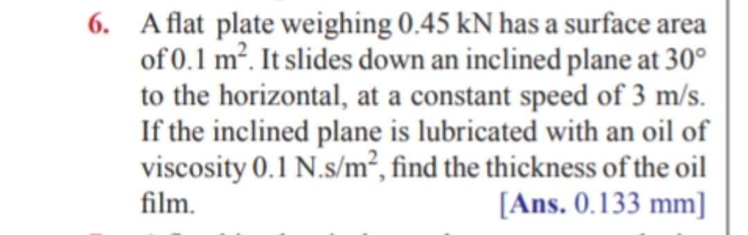 6. Aflat plate weighing 0.45 kN has a surface area
of 0.1 m². It slides down an inclined plane at 30°
to the horizontal, at a constant speed of 3 m/s.
If the inclined plane is lubricated with an oil of
viscosity 0.1 N.s/m², find the thickness of the oil
film.
[Ans. 0.133 mm]
