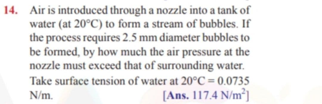 14. Air is introduced through a nozzle into a tank of
water (at 20°C) to form a stream of bubbles. If
the process requires 2.5 mm diameter bubbles to
be formed, by how much the air pressure at the
nozzle must exceed that of surrounding water.
Take surface tension of water at 20°C = 0.0735
[Ans. 117.4 N/m².
N/m.
