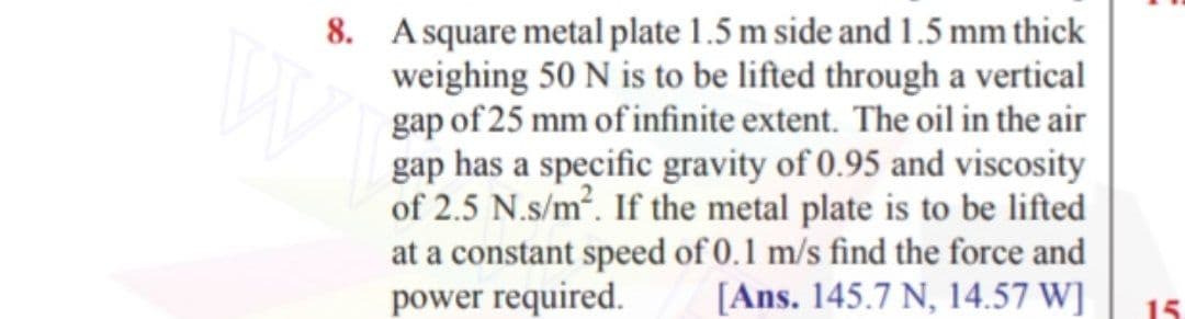 8. A square metal plate 1.5 m side and 1.5 mm thick
weighing 50 N is to be lifted through a vertical
gap of 25 mm of infinite extent. The oil in the air
gap has a specific gravity of 0.95 and viscosity
of 2.5 N.s/m². If the metal plate is to be lifted
at a constant speed of 0.1 m/s find the force and
power required.
[Ans. 145.7 N, 14.57 W]
15

