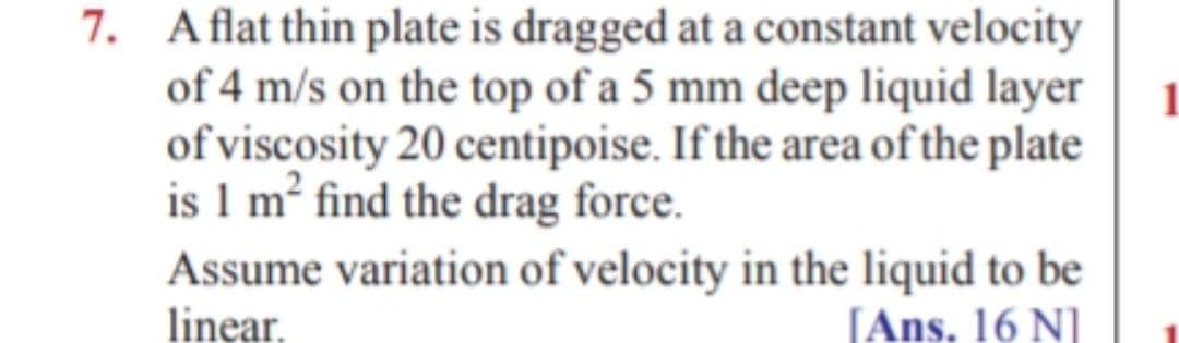 7. Aflat thin plate is dragged at a constant velocity
of 4 m/s on the top of a 5 mm deep liquid layer
of viscosity 20 centipoise. If the area of the plate
is 1 m² find the drag force.
Assume variation of velocity in the liquid to be
linear.
[Ans. 16 N]

