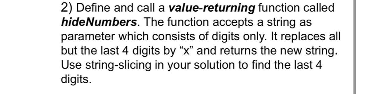 2) Define and call a value-returning function called
hideNumbers. The function accepts a string as
parameter which consists of digits only. It replaces all
but the last 4 digits by “x” and returns the new string.
Use string-slicing in your solution to find the last 4
digits.