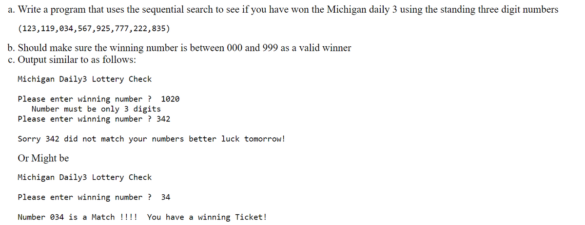 a. Write a program that uses the sequential search to see if you have won the Michigan daily 3 using the standing three digit numbers
(123,119,034,567,925,777,222,835)
b. Should make sure the winning number is between 000 and 999 as a valid winner
c. Output similar to as follows:
Michigan Daily3 Lottery Check
Please enter winning number ? 1020
Number must be only 3 digits
Please enter winning number ? 342
Sorry 342 did not match your numbers better luck tomorrow!
Or Might be
Michigan Daily3 Lottery Check
Please enter winning number? 34
Number 034 is a Match !!!! You have a winning Ticket!
