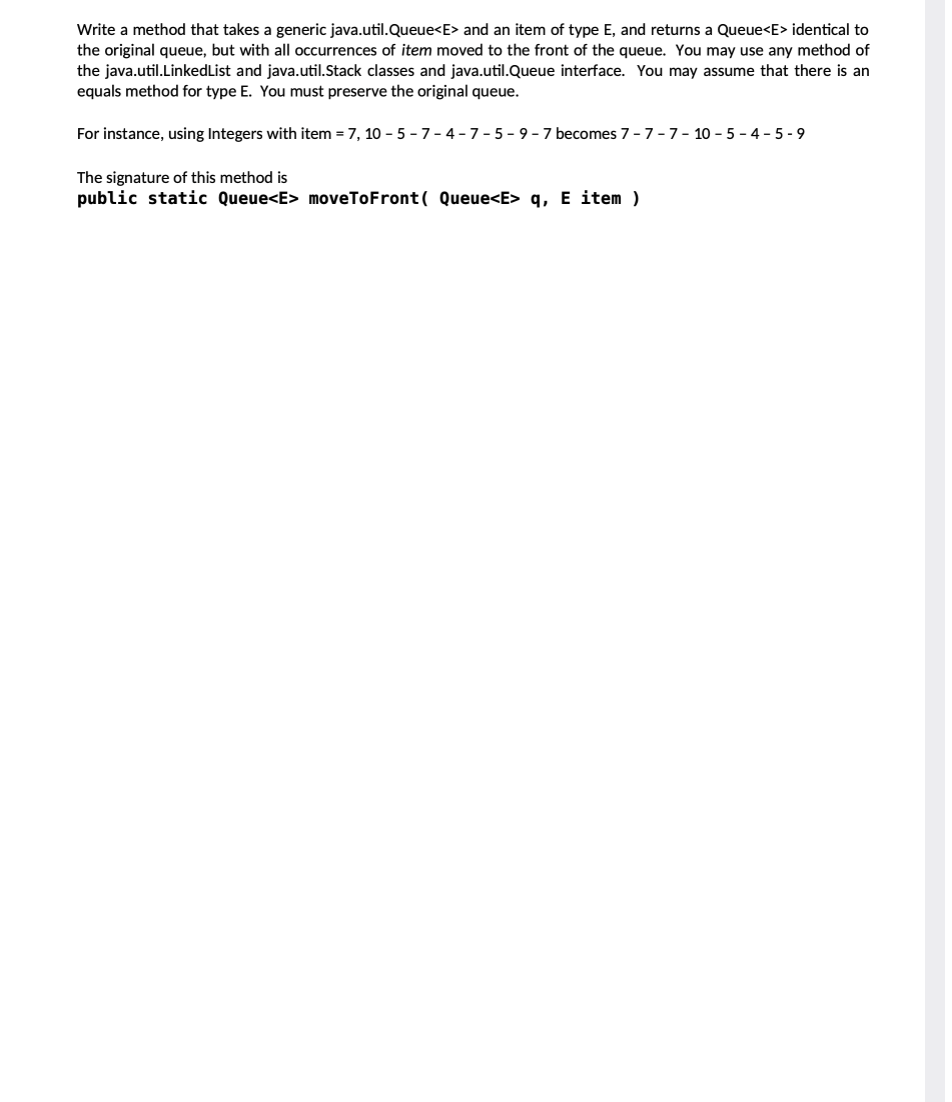 Write a method that takes a generic java.util.Queue<E> and an item of type E, and returns a Queue<E> identical to
the original queue, but with all occurrences of item moved to the front of the queue. You may use any method of
the java.util.LinkedList and java.util.Stack classes and java.util.Queue interface. You may assume that there is an
equals method for type E. You must preserve the original queue.
For instance, using Integers with item = 7, 10-5-7-4-7-5-9-7 becomes 7-7-7-10-5-4-5-9
The signature of this method is
public static Queue<E> moveToFront ( Queue<E> q, E item )