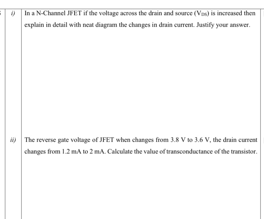 i)
In a N-Channel JFET if the voltage across the drain and source (Vps) is increased then
explain in detail with neat diagram the changes in drain current. Justify your answer.
ii)
The reverse gate voltage of JFET when changes from 3.8 V to 3.6 V, the drain current
changes from 1.2 mA to 2 mA. Calculate the value of transconductance of the transistor.

