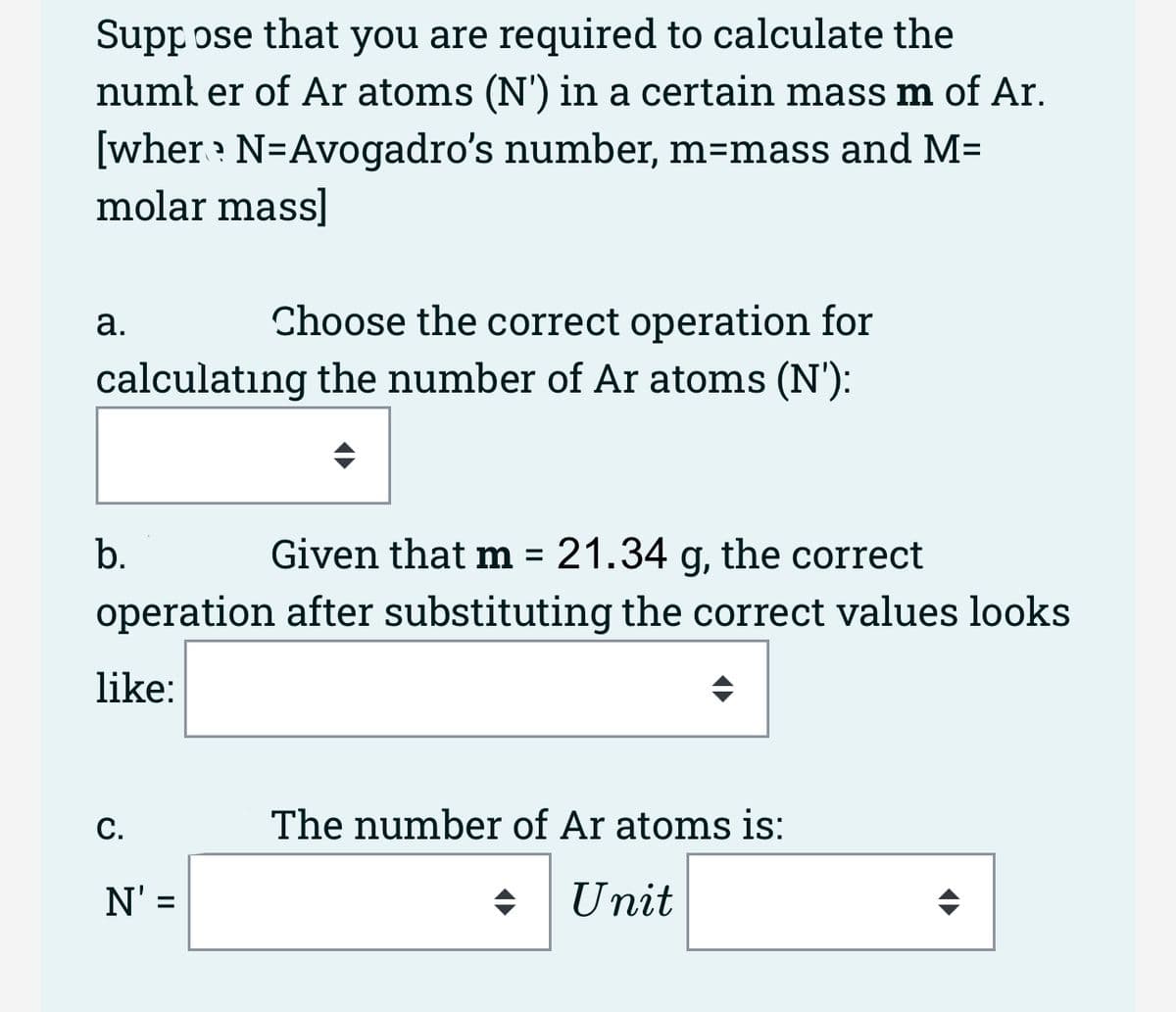 Suppose that you are required to calculate the
number of Ar atoms (N') in a certain mass m of Ar.
[wher? N=Avogadro's number, m=mass and M=
molar mass]
Choose the correct operation for
calculating the number of Ar atoms (N'):
a.
Given that m = 21.34 g, the correct
operation after substituting the correct values looks
like:
b.
C.
N': =
The number of Ar atoms is:
Unit