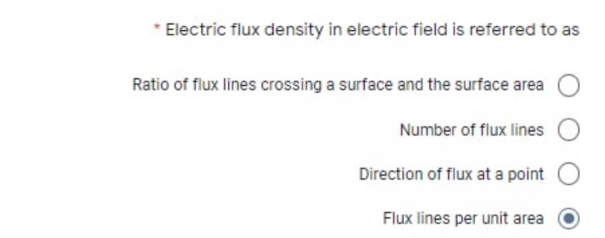 Electric flux density in electric field is referred to as
Ratio of flux lines crossing a surface and the surface area
Number of flux lines
Direction of flux at a point
Flux lines per unit area
