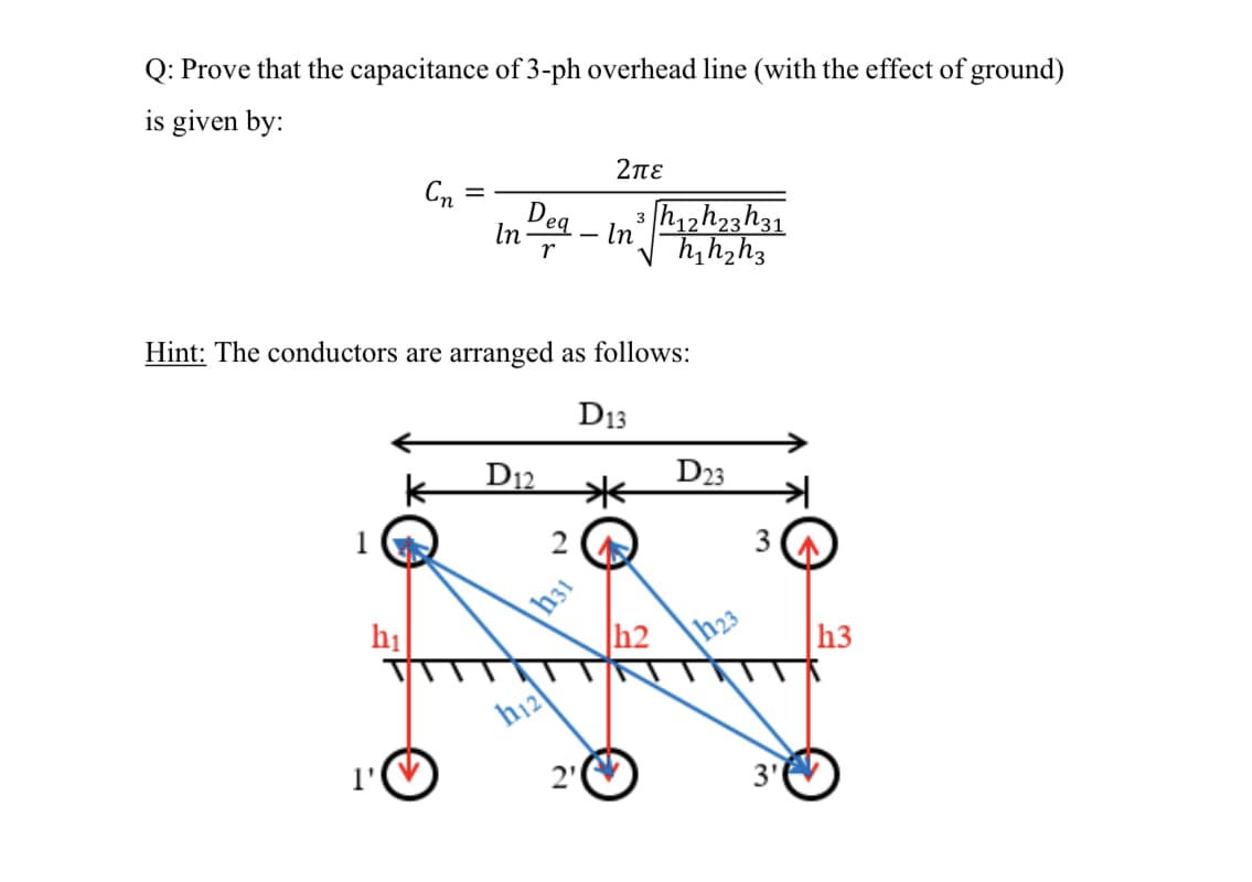Q: Prove that the capacitance of 3-ph overhead line (with the effect of ground)
is given by:
2πε
Cn
Dea
h12h23h31
h,hzh3
3
In
r
In
Hint: The conductors are arranged as follows:
D13
D12
米
D23
3
h31
h2
h1
|h23
h3
h12
1'
2"
3'
