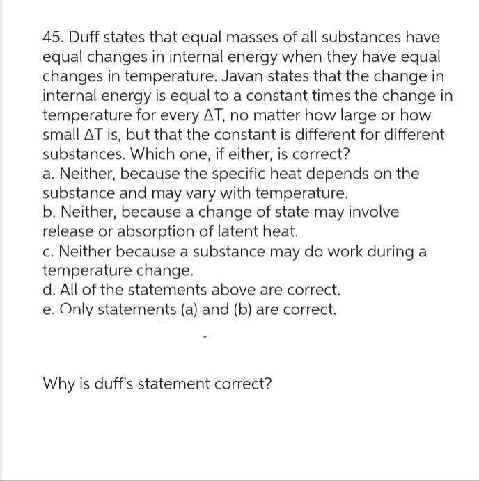 45. Duff states that equal masses of all substances have
equal changes in internal energy when they have equal
changes in temperature. Javan states that the change in
internal energy is equal to a constant times the change in
temperature for every AT, no matter how large or how
small AT is, but that the constant is different for different
substances. Which one, if either, is correct?
a. Neither, because the specific heat depends on the
substance and may vary with temperature.
b. Neither, because a change of state may involve
release or absorption of latent heat.
c. Neither because a substance may do work during a
temperature change.
d. All of the statements above are correct.
e. Only statements (a) and (b) are correct.
Why is duff's statement correct?