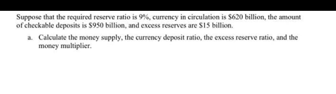 Suppose that the required reserve ratio is 9%, currency in circulation is $620 billion, the amount
of checkable deposits is $950 billion, and excess reserves are $15 billion.
a. Calculate the money supply, the currency deposit ratio, the excess reserve ratio, and the
money multiplier.