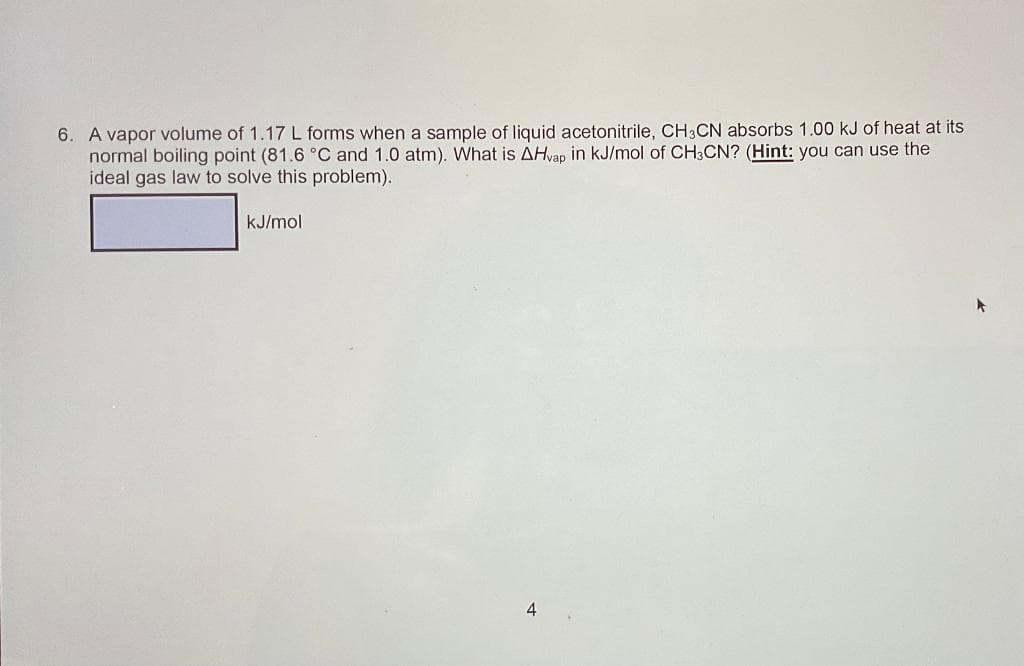 6. A vapor volume of 1.17 L forms when a sample of liquid acetonitrile, CH3CN absorbs 1.00 kJ of heat at its
normal boiling point (81.6 °C and 1.0 atm). What is AHvap in kJ/mol of CH3CN? (Hint: you can use the
ideal gas law to solve this problem).
kJ/mol
4
*