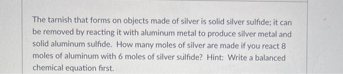 The tarnish that forms on objects made of silver is solid silver sulfide; it can
be removed by reacting it with aluminum metal to produce silver metal and
solid aluminum sulfide. How many moles of silver are made if you react 8
moles of aluminum with 6 moles of silver sulfide? Hint: Write a balanced
chemical equation first.